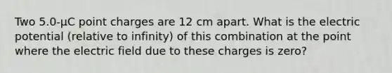 Two 5.0-µC point charges are 12 cm apart. What is the electric potential (relative to infinity) of this combination at the point where the electric field due to these charges is zero?