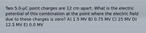 Two 5.0-μC point charges are 12 cm apart. What is the electric potential of this combination at the point where the electric field due to these charges is zero? A) 1.5 MV B) 0.75 MV C) 25 MV D) 12.5 MV E) 0.0 MV