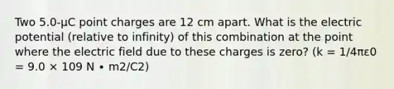 Two 5.0-µC point charges are 12 cm apart. What is the electric potential (relative to infinity) of this combination at the point where the electric field due to these charges is zero? (k = 1/4πε0 = 9.0 × 109 N ∙ m2/C2)