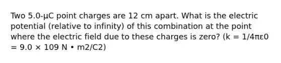 Two 5.0-µC point charges are 12 cm apart. What is the electric potential (relative to infinity) of this combination at the point where the electric field due to these charges is zero? (k = 1/4πε0 = 9.0 × 109 N • m2/C2)