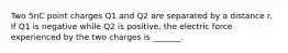 Two 5nC point charges Q1 and Q2 are separated by a distance r. If Q1 is negative while Q2 is positive, the electric force experienced by the two charges is _______.