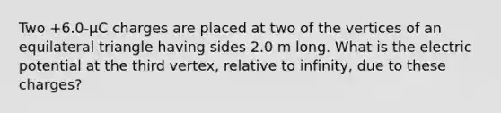 Two +6.0-µC charges are placed at two of the vertices of an equilateral triangle having sides 2.0 m long. What is the electric potential at the third vertex, relative to infinity, due to these charges?