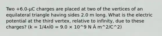 Two +6.0-µC charges are placed at two of the vertices of an equilateral triangle having sides 2.0 m long. What is the electric potential at the third vertex, relative to infinity, due to these charges? (k = 1/4ʌİ0 = 9.0 × 10^9 N Â m^2/C^2)