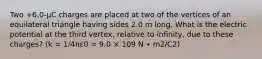 Two +6.0-µC charges are placed at two of the vertices of an equilateral triangle having sides 2.0 m long. What is the electric potential at the third vertex, relative to infinity, due to these charges? (k = 1/4πε0 = 9.0 × 109 N ∙ m2/C2)