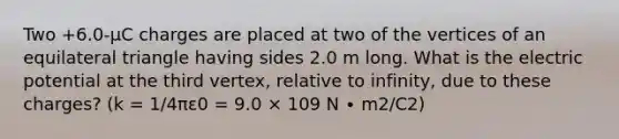 Two +6.0-µC charges are placed at two of the vertices of an equilateral triangle having sides 2.0 m long. What is the electric potential at the third vertex, relative to infinity, due to these charges? (k = 1/4πε0 = 9.0 × 109 N ∙ m2/C2)