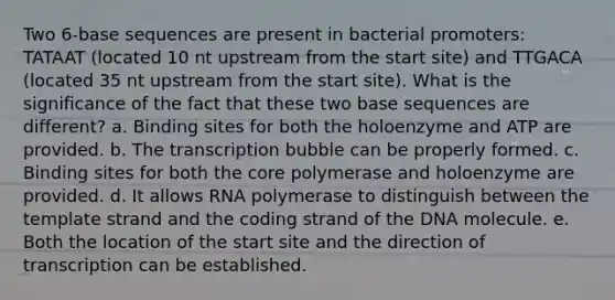 Two 6-base sequences are present in bacterial promoters: TATAAT (located 10 nt upstream from the start site) and TTGACA (located 35 nt upstream from the start site). What is the significance of the fact that these two base sequences are different? a. Binding sites for both the holoenzyme and ATP are provided. b. The transcription bubble can be properly formed. c. Binding sites for both <a href='https://www.questionai.com/knowledge/kD8KqkX2aO-the-core' class='anchor-knowledge'>the core</a> polymerase and holoenzyme are provided. d. It allows RNA polymerase to distinguish between the template strand and the coding strand of the DNA molecule. e. Both the location of the start site and the direction of transcription can be established.