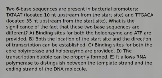 Two 6-base sequences are present in bacterial promoters: TATAAT (located 10 nt upstream from the start site) and TTGACA (located 35 nt upstream from the start site). What is the significance of the fact that these two base sequences are different? A) Binding sites for both the holoenzyme and ATP are provided. B) Both the location of the start site and the direction of transcription can be established. C) Binding sites for both the core polymerase and holoenzyme are provided. D) The transcription bubble can be properly formed. E) It allows RNA polymerase to distinguish between the template strand and the coding strand of the DNA molecule.