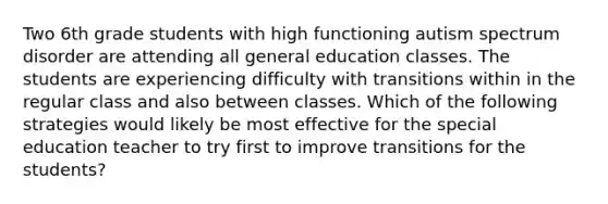 Two 6th grade students with high functioning autism spectrum disorder are attending all general education classes. The students are experiencing difficulty with transitions within in the regular class and also between classes. Which of the following strategies would likely be most effective for the special education teacher to try first to improve transitions for the students?