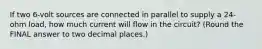 If two 6-volt sources are connected in parallel to supply a 24-ohm load, how much current will flow in the circuit? (Round the FINAL answer to two decimal places.)