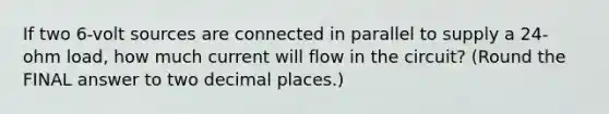 If two 6-volt sources are connected in parallel to supply a 24-ohm load, how much current will flow in the circuit? (Round the FINAL answer to two decimal places.)