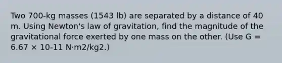 Two 700-kg masses (1543 lb) are separated by a distance of 40 m. Using Newton's law of gravitation, find the magnitude of the gravitational force exerted by one mass on the other. (Use G = 6.67 × 10-11 N·m2/kg2.)