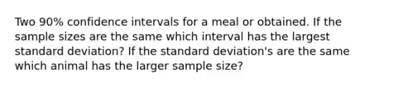 Two 90% confidence intervals for a meal or obtained. If the sample sizes are the same which interval has the largest standard deviation? If the standard deviation's are the same which animal has the larger sample size?