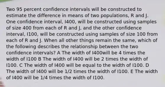 Two 95 percent confidence intervals will be constructed to estimate the difference in means of two populations, R and J. One confidence interval, I400, will be constructed using samples of size 400 from each of R and J, and the other confidence interval, I100, will be constructed using samples of size 100 from each of R and J. When all other things remain the same, which of the following describes the relationship between the two confidence intervals? A The width of I400will be 4 times the width of I100 B The width of I400 will be 2 times the width of I100. C The width of I400 will be equal to the width of I100. D The width of I400 will be 1/2 times the width of I100. E The width of I400 will be 1/4 times the width of I100.