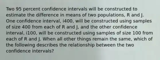 Two 95 percent confidence intervals will be constructed to estimate the difference in means of two populations, R and J. One confidence interval, i400, will be constructed using samples of size 400 from each of R and J, and the other confidence interval, i100, will be constructed using samples of size 100 from each of R and J. When all other things remain the same, which of the following describes the relationship between the two confidence intervals?