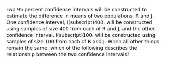 Two 95 percent confidence intervals will be constructed to estimate the difference in means of two populations, R and J. One confidence interval, I(subscript)400, will be constructed using samples of size 400 from each of R and J, and the other confidence interval, I(subscript)100, will be constructed using samples of size 100 from each of R and J. When all other things remain the same, which of the following describes the relationship between the two confidence intervals?