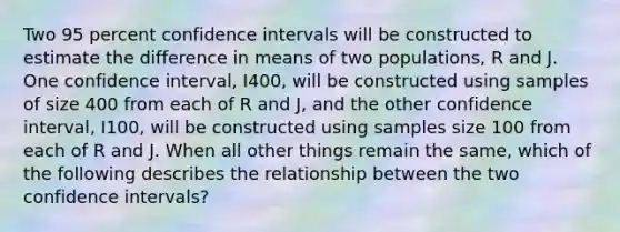 Two 95 percent confidence intervals will be constructed to estimate the difference in means of two populations, R and J. One confidence interval, I400, will be constructed using samples of size 400 from each of R and J, and the other confidence interval, I100, will be constructed using samples size 100 from each of R and J. When all other things remain the same, which of the following describes the relationship between the two confidence intervals?