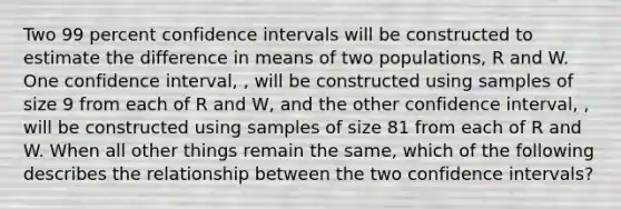 Two 99 percent confidence intervals will be constructed to estimate the difference in means of two populations, R and W. One confidence interval, , will be constructed using samples of size 9 from each of R and W, and the other confidence interval, , will be constructed using samples of size 81 from each of R and W. When all other things remain the same, which of the following describes the relationship between the two confidence intervals?