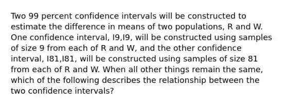 Two 99 percent confidence intervals will be constructed to estimate the difference in means of two populations, R and W. One confidence interval, I9,I9​, will be constructed using samples of size 9 from each of R and W, and the other confidence interval, I81,I81​, will be constructed using samples of size 81 from each of R and W. When all other things remain the same, which of the following describes the relationship between the two confidence intervals?