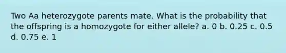 Two Aa heterozygote parents mate. What is the probability that the offspring is a homozygote for either allele? a. 0 b. 0.25 c. 0.5 d. 0.75 e. 1