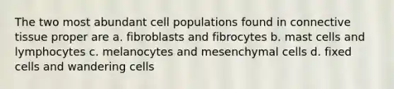 The two most abundant cell populations found in connective tissue proper are a. fibroblasts and fibrocytes b. mast cells and lymphocytes c. melanocytes and mesenchymal cells d. fixed cells and wandering cells