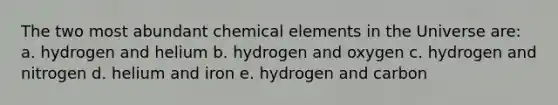 The two most abundant chemical elements in the Universe are: a. hydrogen and helium b. hydrogen and oxygen c. hydrogen and nitrogen d. helium and iron e. hydrogen and carbon