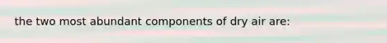 the two most abundant components of dry air are: