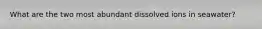 What are the two most abundant dissolved ions in seawater?