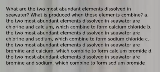 What are the two most abundant elements dissolved in seawater? What is produced when these elements combine? a. the two most abundant elements dissolved in seawater are chlorine and calcium, which combine to form calcium chloride b. the two most abundant elements dissolved in seawater are chlorine and sodium, which combine to form sodium chloride c. the two most abundant elements dissolved in seawater are bromine and calcium, which combine to form calcium bromide d. the two most abundant elements dissolved in seawater are bromine and sodium, which combine to form sodium bromide