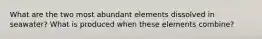 What are the two most abundant elements dissolved in seawater? What is produced when these elements combine?