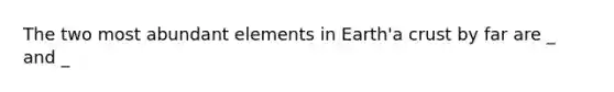 The two most abundant elements in Earth'a crust by far are _ and _