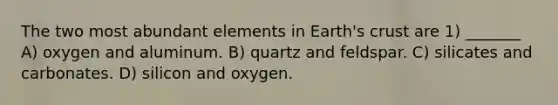 The two most abundant elements in Earth's crust are 1) _______ A) oxygen and aluminum. B) quartz and feldspar. C) silicates and carbonates. D) silicon and oxygen.