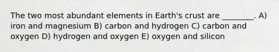 The two most abundant elements in Earth's crust are ________. A) iron and magnesium B) carbon and hydrogen C) carbon and oxygen D) hydrogen and oxygen E) oxygen and silicon