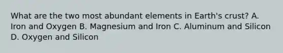 What are the two most abundant elements in Earth's crust? A. Iron and Oxygen B. Magnesium and Iron C. Aluminum and Silicon D. Oxygen and Silicon