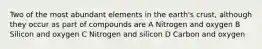 Two of the most abundant elements in the earth's crust, although they occur as part of compounds are A Nitrogen and oxygen B Silicon and oxygen C Nitrogen and silicon D Carbon and oxygen