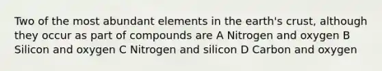 Two of the most abundant elements in the earth's crust, although they occur as part of compounds are A Nitrogen and oxygen B Silicon and oxygen C Nitrogen and silicon D Carbon and oxygen