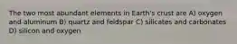 The two most abundant elements in Earth's crust are A) oxygen and aluminum B) quartz and feldspar C) silicates and carbonates D) silicon and oxygen