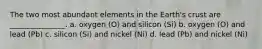 The two most abundant elements in the Earth's crust are _______________. a. oxygen (O) and silicon (Si) b. oxygen (O) and lead (Pb) c. silicon (Si) and nickel (Ni) d. lead (Pb) and nickel (Ni)