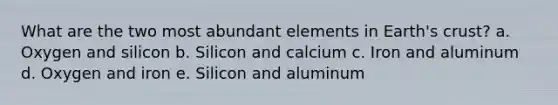 What are the two most abundant elements in Earth's crust? a. Oxygen and silicon b. Silicon and calcium c. Iron and aluminum d. Oxygen and iron e. Silicon and aluminum