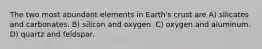 The two most abundant elements in Earth's crust are A) silicates and carbonates. B) silicon and oxygen. C) oxygen and aluminum. D) quartz and feldspar.