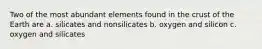 Two of the most abundant elements found in the crust of the Earth are a. silicates and nonsilicates b. oxygen and silicon c. oxygen and silicates