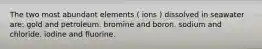 The two most abundant elements ( ions ) dissolved in seawater are: gold and petroleum. bromine and boron. sodium and chloride. iodine and fluorine.