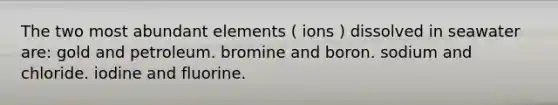 The two most abundant elements ( ions ) dissolved in seawater are: gold and petroleum. bromine and boron. sodium and chloride. iodine and fluorine.