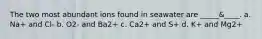 The two most abundant ions found in seawater are _____&____. a. Na+ and Cl- b. O2- and Ba2+ c. Ca2+ and S+ d. K+ and Mg2+