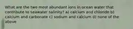 What are the two most abundant ions in ocean water that contribute to seawater salinity? a) calcium and chloride b) calcium and carbonate c) sodium and calcium d) none of the above