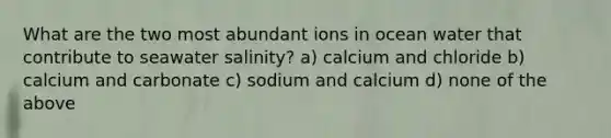 What are the two most abundant ions in ocean water that contribute to seawater salinity? a) calcium and chloride b) calcium and carbonate c) sodium and calcium d) none of the above