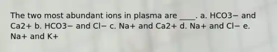 The two most abundant ions in plasma are ____. a. HCO3− and Ca2+ b. HCO3− and Cl− c. Na+ and Ca2+ d. Na+ and Cl− e. Na+ and K+