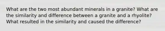 What are the two most abundant minerals in a granite? What are the similarity and difference between a granite and a rhyolite? What resulted in the similarity and caused the difference?