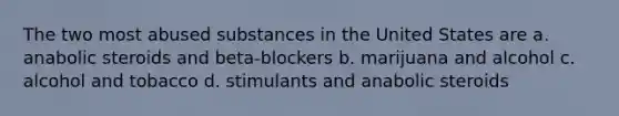 The two most abused substances in the United States are a. anabolic steroids and beta-blockers b. marijuana and alcohol c. alcohol and tobacco d. stimulants and anabolic steroids