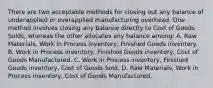 There are two acceptable methods for closing out any balance of underapplied or overapplied manufacturing overhead. One method involves closing any balance directly to Cost of Goods Solds, whereas the other allocates any balance among: A. Raw Materials, Work in Process inventory, Finished Goods inventory. B. Work in Process inventory, Finished Goods inventory, Cost of Goods Manufactured. C. Work in Process inventory, Finished Goods inventory, Cost of Goods Sold. D. Raw Materials, Work in Process inventory, Cost of Goods Manufactured.