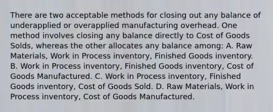 There are two acceptable methods for closing out any balance of underapplied or overapplied manufacturing overhead. One method involves closing any balance directly to Cost of Goods Solds, whereas the other allocates any balance among: A. Raw Materials, Work in Process inventory, Finished Goods inventory. B. Work in Process inventory, Finished Goods inventory, Cost of Goods Manufactured. C. Work in Process inventory, Finished Goods inventory, Cost of Goods Sold. D. Raw Materials, Work in Process inventory, Cost of Goods Manufactured.